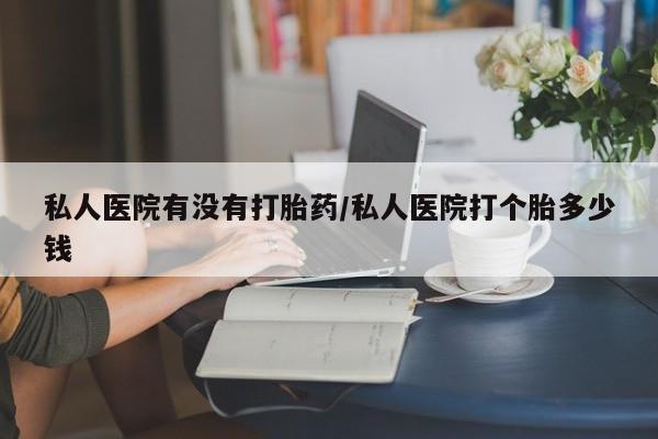 堕胎药私人医院有没有打胎药/私人医院打个胎多少钱