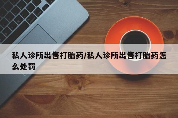 堕胎药私人诊所出售打胎药/私人诊所出售打胎药怎么处罚