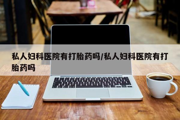 堕胎药私人妇科医院有打胎药吗/私人妇科医院有打胎药吗
