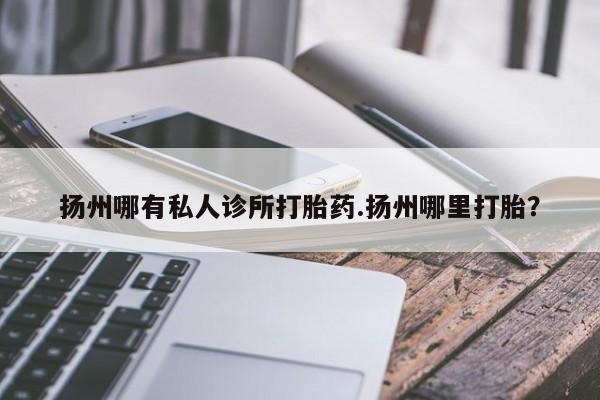 堕胎药扬州哪有私人诊所打胎药.扬州哪里打胎？