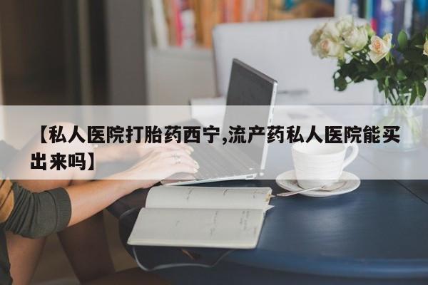 堕胎药【私人医院打胎药西宁,流产药私人医院能买出来吗】
