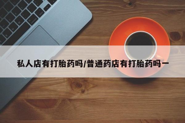 堕胎药私人店有打胎药吗/普通药店有打胎药吗一