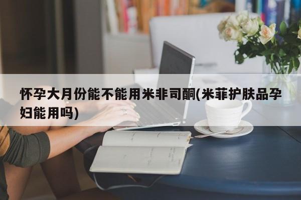 堕胎药怀孕大月份能不能用米非司酮(米菲护肤品孕妇能用吗)