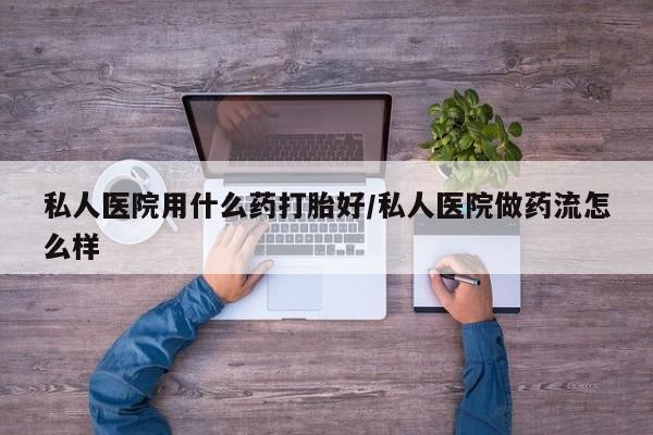 堕胎药私人医院用什么药打胎好/私人医院做药流怎么样
