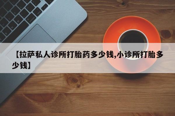 堕胎药【拉萨私人诊所打胎药多少钱,小诊所打胎多少钱】