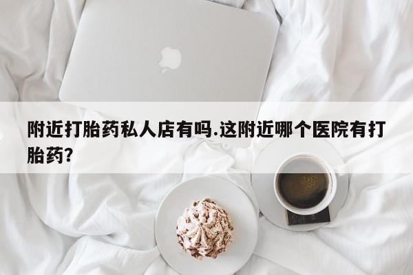 堕胎药附近打胎药私人店有吗.这附近哪个医院有打胎药？