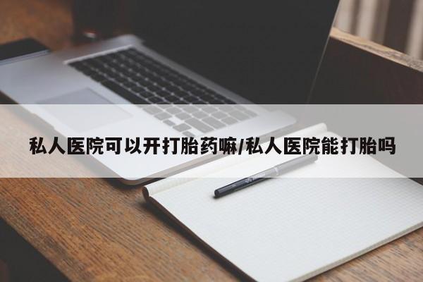 堕胎药私人医院可以开打胎药嘛/私人医院能打胎吗