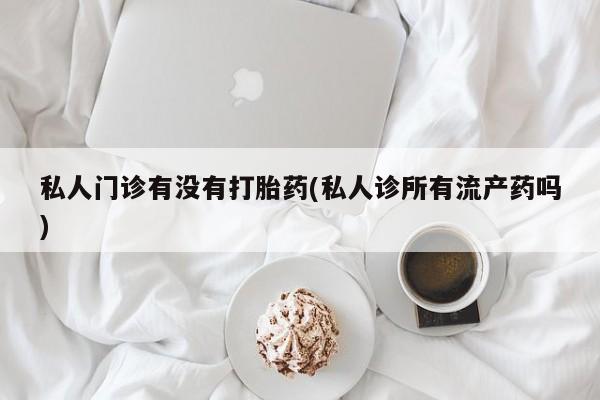 堕胎药私人门诊有没有打胎药(私人诊所有流产药吗)