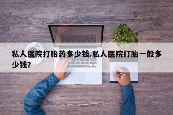 堕胎药私人医院打胎药多少钱.私人医院打胎一般多少钱？