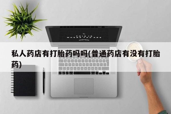 堕胎药私人药店有打胎药吗吗(普通药店有没有打胎药)