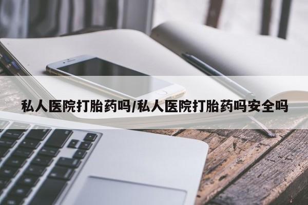 堕胎药私人医院打胎药吗/私人医院打胎药吗安全吗