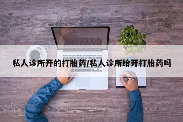 堕胎药私人诊所开的打胎药/私人诊所给开打胎药吗