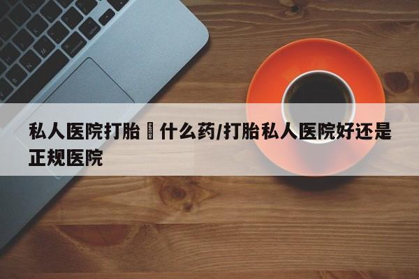 堕胎药私人医院打胎給什么药/打胎私人医院好还是正规医院