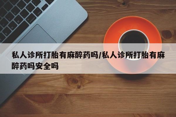 堕胎药私人诊所打胎有麻醉药吗/私人诊所打胎有麻醉药吗安全吗