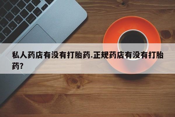 堕胎药私人药店有没有打胎药.正规药店有没有打胎药？